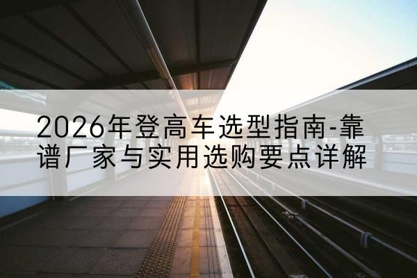栾川登高车厂家推荐-2026年登高车选型指南-靠谱厂家与实用选购要点详解