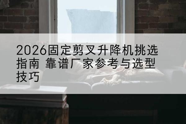 栾川固定剪叉升降机厂家推荐-2026固定剪叉升降机挑选指南 靠谱厂家参考与选型技巧