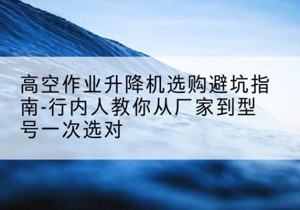 栾川升降平台厂家-高空作业升降机选购避坑指南-行内人教你从厂家到型号一次选对