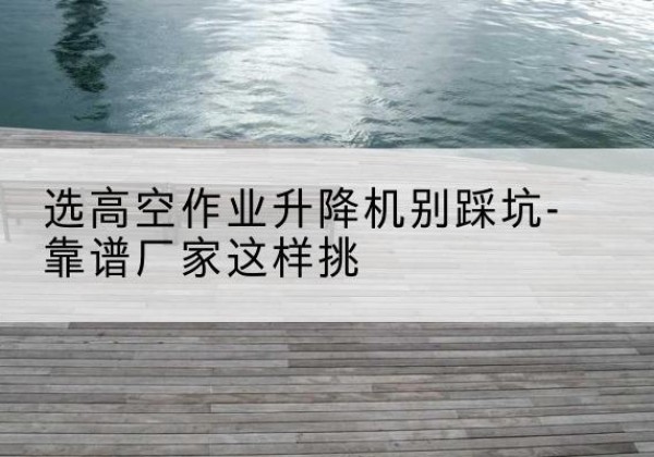 栾川剪叉式升降机厂家-选高空作业升降机别踩坑-靠谱厂家这样挑