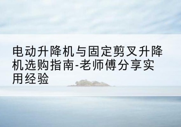 栾川电动升降机怎么选-电动升降机与固定剪叉升降机选购指南-老师傅分享实用经验