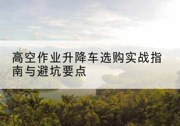 栾川升降车怎么选-高空作业升降车选购实战指南与避坑要点