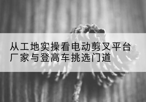 栾川电动剪叉升降平台厂家-从工地实操看电动剪叉平台厂家与登高车挑选门道
