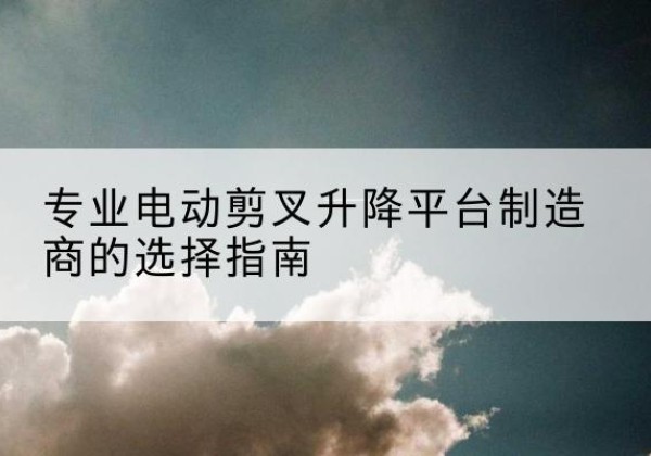 栾川电动剪叉升降平台厂家-专业电动剪叉升降平台制造商的选择指南