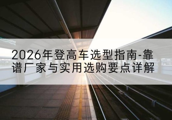 栾川登高车厂家推荐-2026年登高车选型指南-靠谱厂家与实用选购要点详解